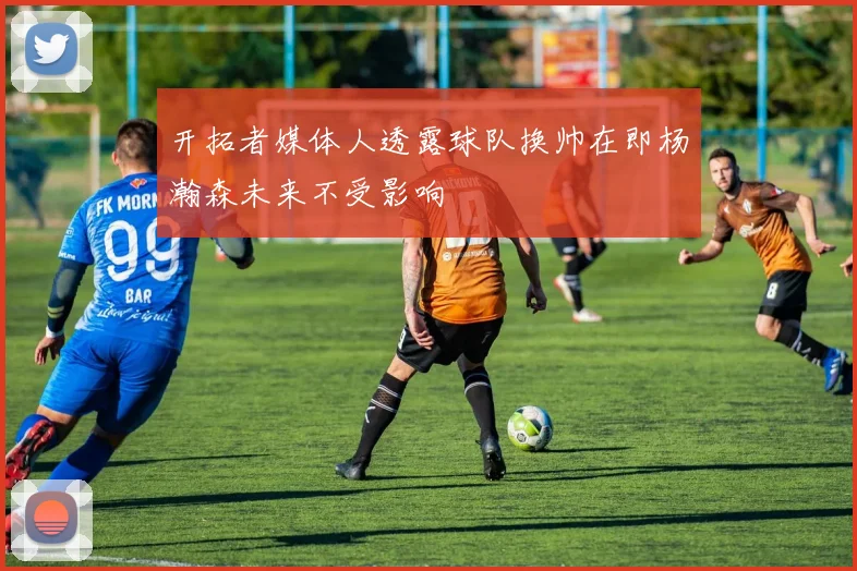开拓者媒体人透露球队换帅在即杨瀚森未来不受影响