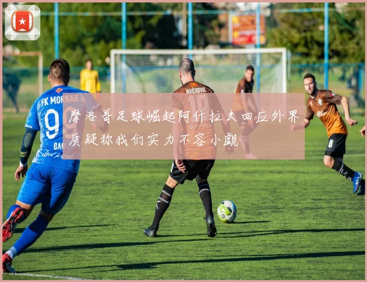 摩洛哥足球崛起阿什拉夫回应外界质疑称我们实力不容小觑