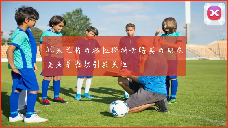 AC米兰将与格拉斯纳会晤其与朗尼克关系密切引发关注