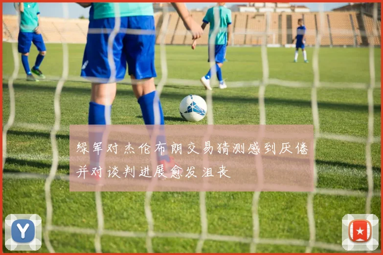 绿军对杰伦布朗交易猜测感到厌倦并对谈判进展愈发沮丧