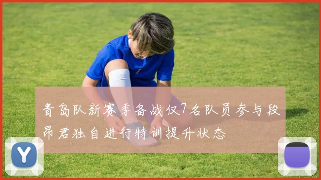 青岛队新赛季备战仅7名队员参与段昂君独自进行特训提升状态