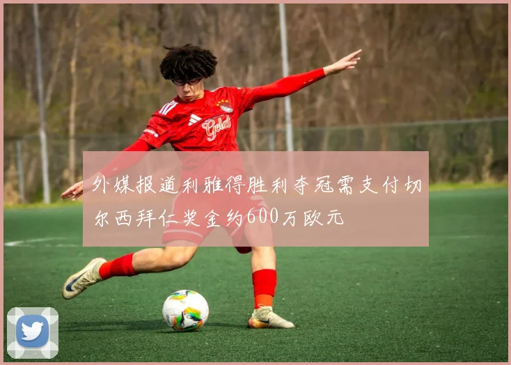外媒报道利雅得胜利夺冠需支付切尔西拜仁奖金约600万欧元