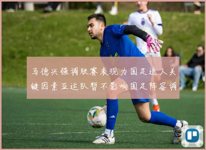 马德兴强调联赛表现为国足选人关键因素亚运队暂不影响国足阵容调整
