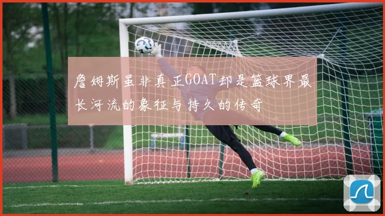 詹姆斯虽非真正GOAT却是篮球界最长河流的象征与持久的传奇