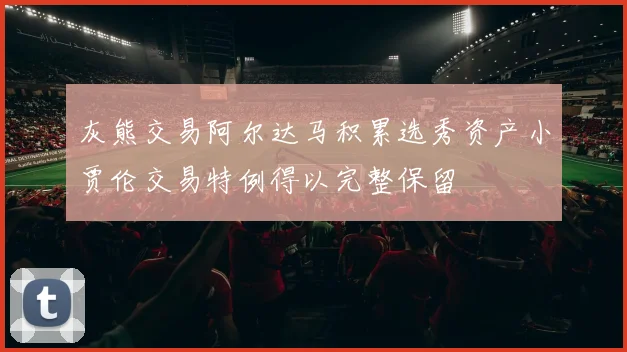 灰熊交易阿尔达马积累选秀资产小贾伦交易特例得以完整保留