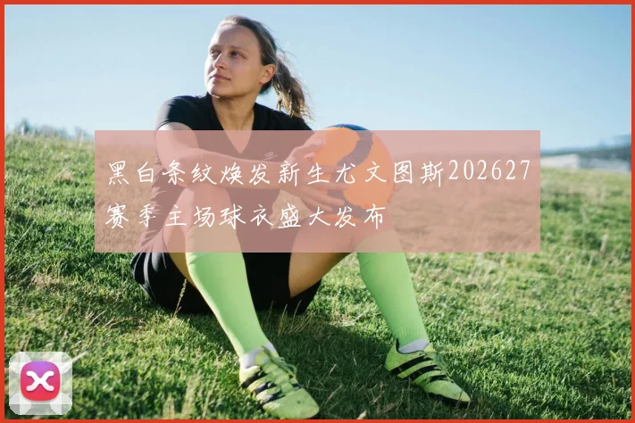 黑白条纹焕发新生尤文图斯202627赛季主场球衣盛大发布