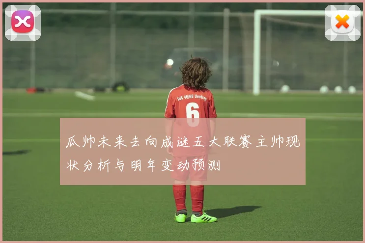 瓜帅未来去向成谜五大联赛主帅现状分析与明年变动预测