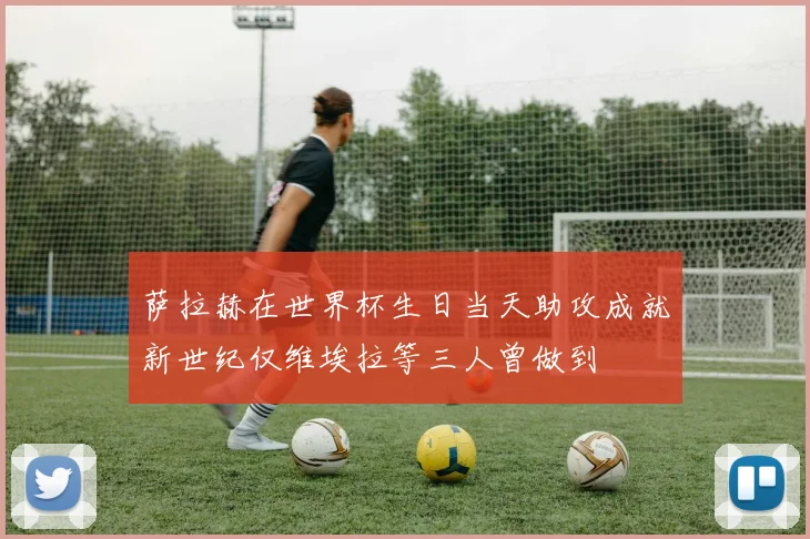 萨拉赫在世界杯生日当天助攻成就新世纪仅维埃拉等三人曾做到