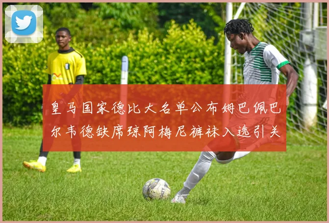 皇马国家德比大名单公布姆巴佩巴尔韦德缺席琼阿梅尼裤袜入选引关注