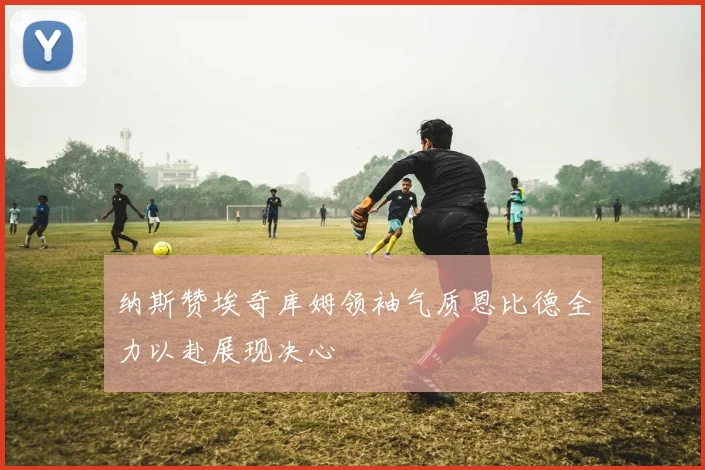 纳斯赞埃奇库姆领袖气质恩比德全力以赴展现决心