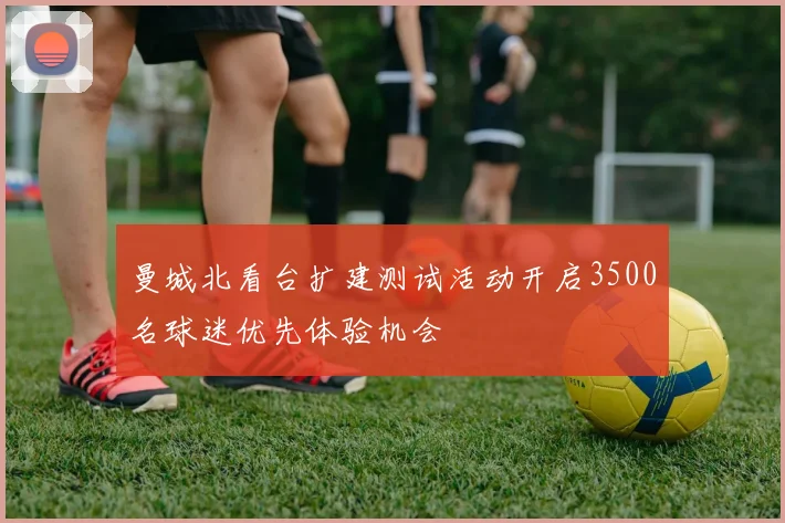 曼城北看台扩建测试活动开启3500名球迷优先体验机会