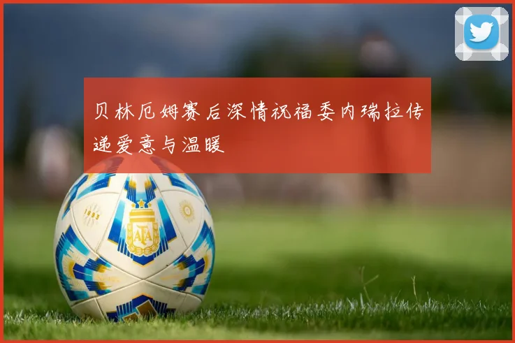 贝林厄姆赛后深情祝福委内瑞拉传递爱意与温暖