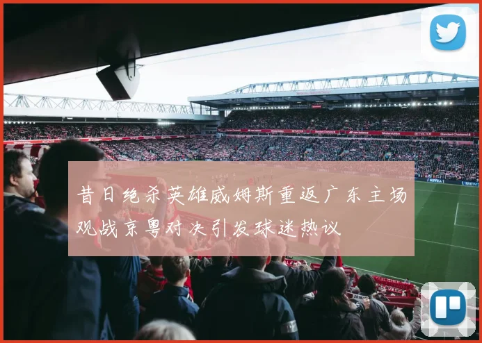 昔日绝杀英雄威姆斯重返广东主场观战京粤对决引发球迷热议