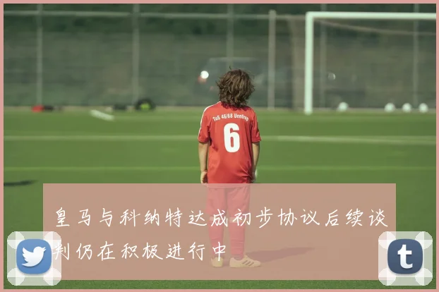 皇马与科纳特达成初步协议后续谈判仍在积极进行中
