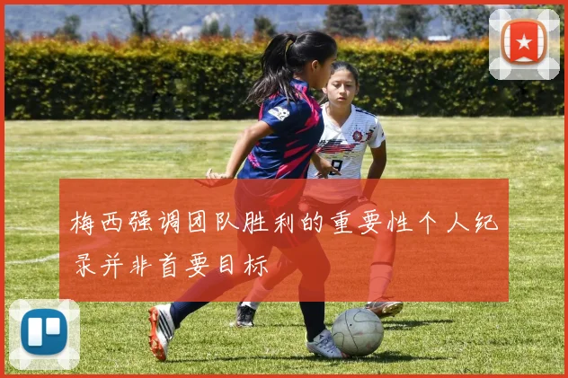 梅西强调团队胜利的重要性个人纪录并非首要目标