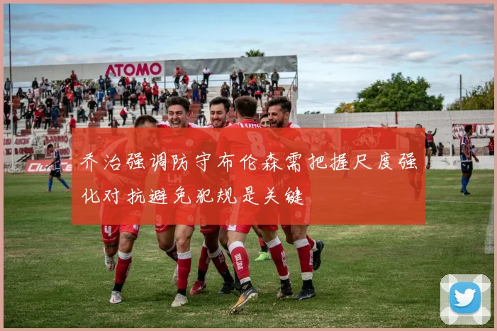 乔治强调防守布伦森需把握尺度强化对抗避免犯规是关键