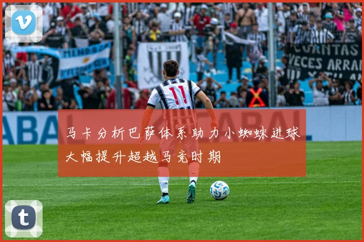 马卡分析巴萨体系助力小蜘蛛进球大幅提升超越马竞时期