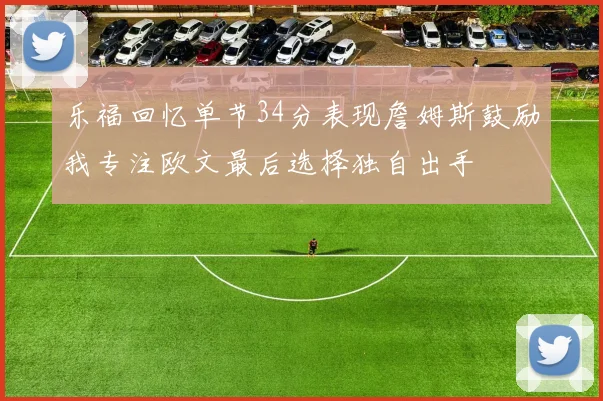 乐福回忆单节34分表现詹姆斯鼓励我专注欧文最后选择独自出手