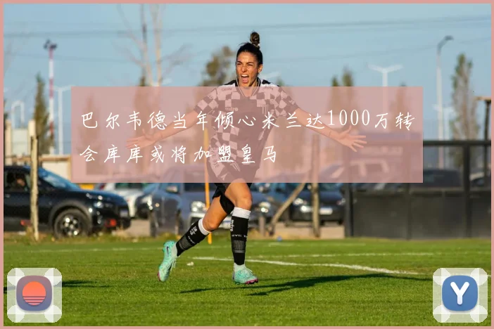 巴尔韦德当年倾心米兰达1000万转会库库或将加盟皇马