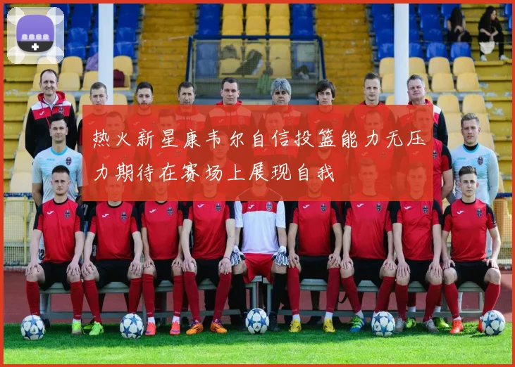 热火新星康韦尔自信投篮能力无压力期待在赛场上展现自我