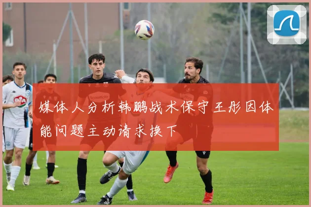 媒体人分析韩鹏战术保守王彤因体能问题主动请求换下