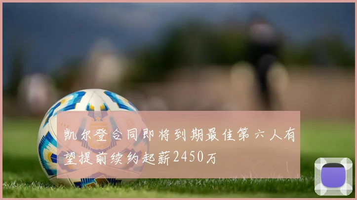 凯尔登合同即将到期最佳第六人有望提前续约起薪2450万