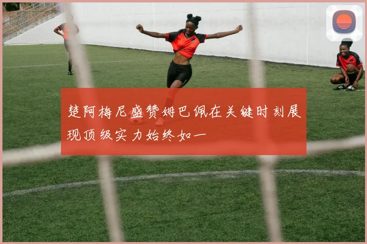 楚阿梅尼盛赞姆巴佩在关键时刻展现顶级实力始终如一
