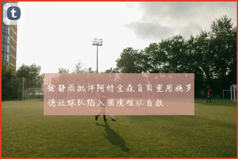 徐静雨批评阿特金森盲目重用施罗德让球队陷入困境难以自救