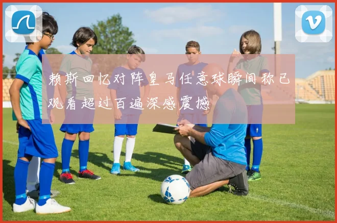 赖斯回忆对阵皇马任意球瞬间称已观看超过百遍深感震撼