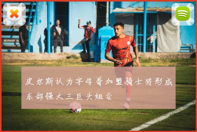皮尔斯认为字母哥加盟骑士将形成东部强大三巨头组合